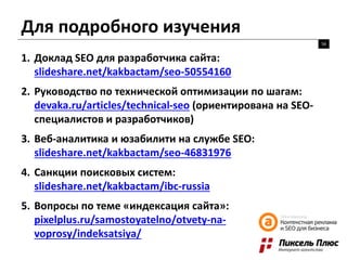 Для подробного изучения
56
1. Доклад SEO для разработчика сайта:
slideshare.net/kakbactam/seo-50554160
2. Руководство по технической оптимизации по шагам:
devaka.ru/articles/technical-seo (ориентирована на SEO-
специалистов и разработчиков)
3. Веб-аналитика и юзабилити на службе SEO:
slideshare.net/kakbactam/seo-46831976
4. Санкции поисковых систем:
slideshare.net/kakbactam/ibc-russia
5. Вопросы по теме «индексация сайта»:
pixelplus.ru/samostoyatelno/otvety-na-
voprosy/indeksatsiya/
 