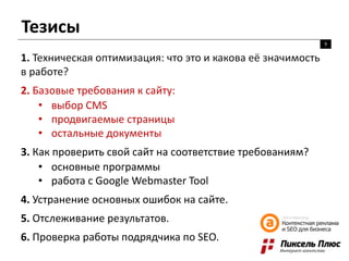Тезисы
9
1. Техническая оптимизация: что это и какова её значимость
в работе?
2. Базовые требования к сайту:
• выбор CMS
• продвигаемые страницы
• остальные документы
3. Как проверить свой сайт на соответствие требованиям?
• основные программы
• работа с Google Webmaster Tool
4. Устранение основных ошибок на сайте.
5. Отслеживание результатов.
6. Проверка работы подрядчика по SEO.
 