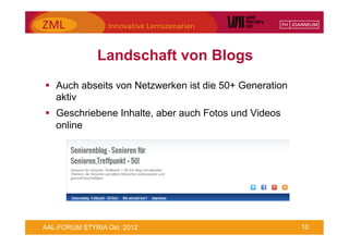 Landschaft von Blogs
§  Auch abseits von Netzwerken ist die 50+ Generation
    aktiv
§  Geschriebene Inhalte, aber auch Fotos und Videos
    online




AAL-FORUM STYRIA Okt. 2012                               10
 