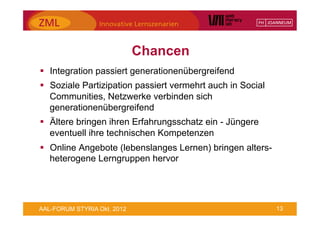 Chancen
§  Integration passiert generationenübergreifend
§  Soziale Partizipation passiert vermehrt auch in Social
    Communities, Netzwerke verbinden sich
    generationenübergreifend
§  Ältere bringen ihren Erfahrungsschatz ein - Jüngere
    eventuell ihre technischen Kompetenzen
§  Online Angebote (lebenslanges Lernen) bringen alters-
    heterogene Lerngruppen hervor




AAL-FORUM STYRIA Okt. 2012                                   13
 
