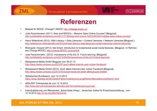 Referenzen
§    Beispiel für MOOC: Change11 MOOC http://change.mooc.ca/
§    Jutta Pauschenwein (2011). Was sind MOOCs – Massive Open Online Courses? [Blogpost]
      http://zmldidaktik.wordpress.com/2011/11/09/was-sind-moocs-%E2%80%93-multiple-open-online-courses/
§    Heinz Wittenbrink (2012). Web Literacy = Data Literacies + Content Literacies + Network Literacies [Blogpost ]
      http://wittenbrink.net/lostandfound/2012/04/web-literacy-data-literacies-content-literacies-network-literacies/
§    Rheingold, Howard (2012). Net Smart: Introduction to fundamental social media literacies, [Blogpost im Rahmen
      des Change MOOC]. http://change.MOOC.ca/post/525
§    Jutta Pauschenwein (2012). Impressions of the ICL12: Future learning. [Blogpost]
      http://zmldidaktik.wordpress.com/2012/09/28/impressions-of-the-icl12-future-learning/
§    Webweisend Media GmbH Blogpost vom 09.01.12
      http://blog.media-company.eu/2012/01/auch-altere-internet-user-nutzen-facebook/

§    Webweisend Media GmbH (2012). Auch ältere Internet-User nutzen Facebook [Blogpost]
      http://blog.media-company.eu/2012/03/social-media-bei-jeder-altersgruppe-beliebt/
§    Statistisches Bundesamt vom 12.10.2012
      https://www.destatis.de/DE/ZahlenFakten/Indikatoren/LangeReihen/Bevoelkerung/lrbev01.html

§    ARD-ZDF Onlinestudie.de vom 12.10.2012
      http://www.ard-zdf-onlinestudie.de/index.php?id=onlinenutzung-prozen
§    Individualisierung und Älterwerden, Sylvia Kade (Hrsg.) , deutsches Institut für Erwachsenenbildung, vom
      12.10.2012 http://d-nb.info/969196334/34



AAL-FORUM STYRIA Okt. 2012                                                                                              14
 