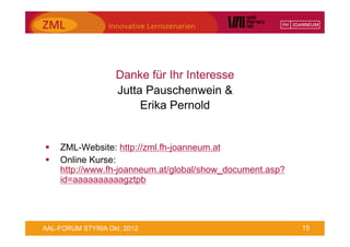 Danke für Ihr Interesse
                   Jutta Pauschenwein &
                        Erika Pernold


§    ZML-Website: http://zml.fh-joanneum.at
§    Online Kurse:
      http://www.fh-joanneum.at/global/show_document.asp?
      id=aaaaaaaaaagztpb




AAL-FORUM STYRIA Okt. 2012                                  15
 