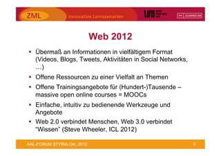 Web 2012
§  Übermaß an Informationen in vielfältigem Format
    (Videos, Blogs, Tweets, Aktivitäten in Social Networks,
    …)
§  Offene Ressourcen zu einer Vielfalt an Themen
§  Offene Trainingsangebote für (Hundert-)Tausende –
    massive open online courses = MOOCs
§  Einfache, intuitiv zu bedienende Werkzeuge und
    Angebote
§  Web 2.0 verbindet Menschen, Web 3.0 verbindet
    “Wissen” (Steve Wheeler, ICL 2012)

AAL-FORUM STYRIA Okt. 2012                                    3
 