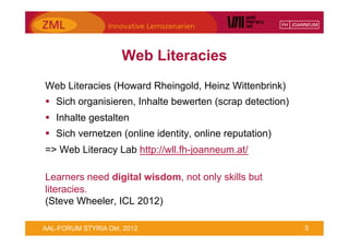 Web Literacies
Web Literacies (Howard Rheingold, Heinz Wittenbrink)
§  Sich organisieren, Inhalte bewerten (scrap detection)
§  Inhalte gestalten
§  Sich vernetzen (online identity, online reputation)
=> Web Literacy Lab http://wll.fh-joanneum.at/

Learners need digital wisdom, not only skills but
literacies.
(Steve Wheeler, ICL 2012)

AAL-FORUM STYRIA Okt. 2012                                  5
 