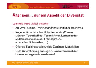 Älter sein… nur ein Aspekt der Diversität

Learners need digital wisdom !
§  Am ZML: Online-Trainingsangebote seit über 10 Jahren
§  Angebot für unterschiedliche Lernende (Frauen,
    Männer, Technikaffine, Technikferne, Lernen in der
    Muttersprache, in einer Fremdsprache,
    unterschiedliches Alter, …)
§  Offenes Trainingsdesign, viele Zugänge, Materialien
§  Gute Unterstützung zu Beginn, Empowernment der
    Lernenden – gemeinsam lernen!

AAL-FORUM STYRIA Okt. 2012                                 7
 