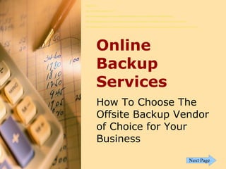 References:

http://allondatabackups.uni.cc/

http://allondatabackups.uni.cc/top-rated-online-backup-services-provider-for-offsite-backup/

http://allondatabackups.uni.cc/online-backup-services-providers-what-offsite-backup-vendors-must-have/

http://allondatabackups.uni.cc/online-backup-services-provider-how-to-choose-your-offsite-backup-vendor-of-choice/




          Online
          Backup
          Services
           How To Choose The
           Offsite Backup Vendor
           of Choice for Your
           Business
                                                                                                         Next Page
