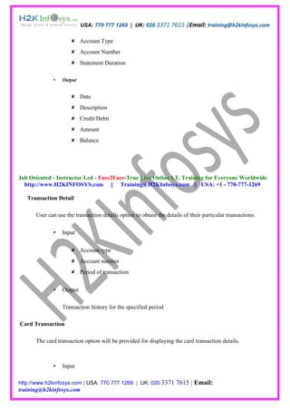 USA: 770 777 1269 | UK: 020 3371 7615 |Email: training@h2kinfosys.com

                      Account Type
                      Account Number
                      Statement Duration

                Output


                      Date
                      Description
                      Credit/Debit
                      Amount
                      Balance




Job Oriented - Instructor Led - Face2Face-True Live Online I.T. Training for Everyone Worldwide
  http://www.H2KINFOSYS.com || Training@H2KInfosys.com || USA: +1 - 770-777-1269

   Transaction Detail

      User can use the transaction details option to obtain the details of their particular transactions.

                Input


                      Account type
                      Account number
                      Period of transaction


                Output

                 Transaction history for the specified period

Card Transaction

      The card transaction option will be provided for displaying the card transaction details.



                Input

http://www.h2kinfosys.com | USA: 770 777 1269 | UK: 020 3371         7615 | Email:
training@h2kinfosys.com
 