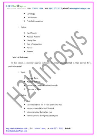 USA: 770 777 1269 | UK: 020 3371 7615 |Email: training@h2kinfosys.com

                       Card Type
                       Card Number
                       Period of transaction


                 Output


                       Card Number
                       Account Number
                       Expiry Date
                       Date of transaction
                       Pay To
                       Amount

       Interest Statement

      In this option, a customer receives statement on interest earned/debited in their account for a
  particular period

                 Input


                       Account Type
                       Account Number
                       Interest type (accrued/credited/debited)
                       From and to dates


                 Output


                       Date
                       Description (loan no. or flexi deposit no etc)
                       Interest Accrued/Credited/Debited
                       Interest credited during last year
                       Interest credited during the current year




http://www.h2kinfosys.com | USA: 770 777 1269 | UK: 020 3371        7615 | Email:
training@h2kinfosys.com
 