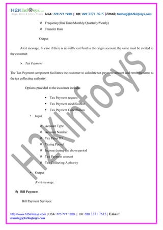 USA: 770 777 1269 | UK: 020 3371 7615 |Email: training@h2kinfosys.com

                        Frequency(OneTime/Monthly/Quarterly/Yearly)
                        Transfer Date

                       Output

       Alert message. In case if there is no sufficient fund in the origin account, the same must be alerted to
the customer.

          Tax Payment

The Tax Payment component facilitates the customer to calculate tax payment amount and remit the same to
the tax collecting authority.

           Options provided to the customer include:

                                Tax Payment request
                                Tax Payment modification
                                Tax Payment Cancellation
                   Input


                        Account Type
                        Account Number
                        Tax Payer ID
                        Taxing Period
                        Income during the above period
                        Tax Payment amount
                        Tax Collecting Authority


                   Output

                    Alert message.

   5) Bill Payment

         Bill Payment Services:


http://www.h2kinfosys.com | USA: 770 777 1269 | UK: 020 3371        7615 | Email:
training@h2kinfosys.com
 
