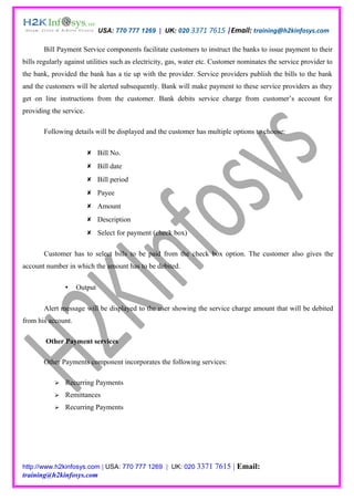 USA: 770 777 1269 | UK: 020 3371 7615 |Email: training@h2kinfosys.com

       Bill Payment Service components facilitate customers to instruct the banks to issue payment to their
bills regularly against utilities such as electricity, gas, water etc. Customer nominates the service provider to
the bank, provided the bank has a tie up with the provider. Service providers publish the bills to the bank
and the customers will be alerted subsequently. Bank will make payment to these service providers as they
get on line instructions from the customer. Bank debits service charge from customer’s account for
providing the service.

       Following details will be displayed and the customer has multiple options to choose:

                          Bill No.
                          Bill date
                          Bill period
                          Payee
                          Amount
                          Description
                          Select for payment (check box)

       Customer has to select bills to be paid from the check box option. The customer also gives the
account number in which the amount has to be debited.

                   Output

       Alert message will be displayed to the user showing the service charge amount that will be debited
from his account.

        Other Payment services

       Other Payments component incorporates the following services:

              Recurring Payments
              Remittances
              Recurring Payments




http://www.h2kinfosys.com | USA: 770 777 1269 | UK: 020 3371          7615 | Email:
training@h2kinfosys.com
 