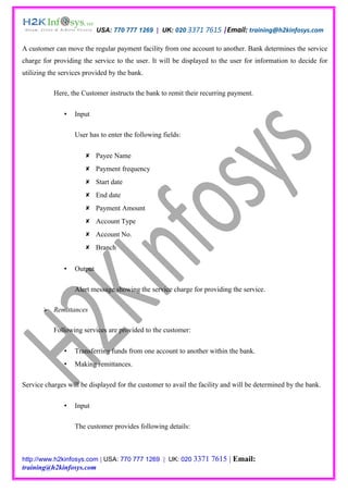 USA: 770 777 1269 | UK: 020 3371 7615 |Email: training@h2kinfosys.com

A customer can move the regular payment facility from one account to another. Bank determines the service
charge for providing the service to the user. It will be displayed to the user for information to decide for
utilizing the services provided by the bank.

           Here, the Customer instructs the bank to remit their recurring payment.

                  Input

                   User has to enter the following fields:

                       Payee Name
                       Payment frequency
                       Start date
                       End date
                       Payment Amount
                       Account Type
                       Account No.
                       Branch


                  Output

                   Alert message showing the service charge for providing the service.

          Remittances

           Following services are provided to the customer:

                  Transferring funds from one account to another within the bank.
                  Making remittances.

Service charges will be displayed for the customer to avail the facility and will be determined by the bank.

                  Input

                   The customer provides following details:



http://www.h2kinfosys.com | USA: 770 777 1269 | UK: 020 3371        7615 | Email:
training@h2kinfosys.com
 