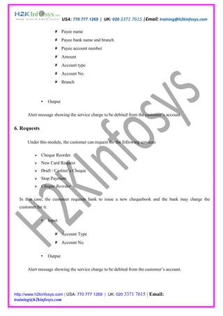 USA: 770 777 1269 | UK: 020 3371 7615 |Email: training@h2kinfosys.com

                         Payee name
                         Payee bank name and branch
                         Payee account number
                         Amount
                         Account type
                         Account No.
                         Branch



                    Output

      Alert message showing the service charge to be debited from the customer’s account.


6. Requests

      Under this module, the customer can request for the following services:

             Cheque Reorder
             New Card Request
             Draft / Cashier’s Cheque
             Stop Payment
             Cheque Reorder

  In this case, the customer requests bank to issue a new chequebook and the bank may charge the
  customer for it.

                    Input


                         Account Type
                         Account No.


                    Output

      Alert message showing the service charge to be debited from the customer’s account.




http://www.h2kinfosys.com | USA: 770 777 1269 | UK: 020 3371     7615 | Email:
training@h2kinfosys.com
 