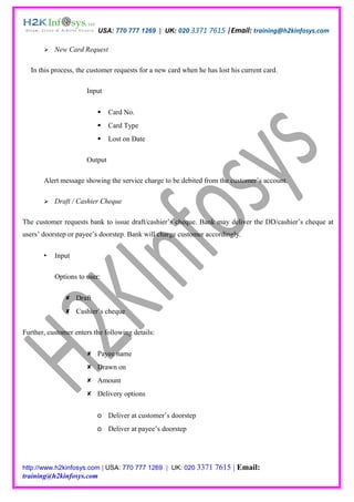 USA: 770 777 1269 | UK: 020 3371 7615 |Email: training@h2kinfosys.com

          New Card Request

  In this process, the customer requests for a new card when he has lost his current card.

                      Input

                              Card No.
                              Card Type
                              Lost on Date

                      Output

       Alert message showing the service charge to be debited from the customer’s account.

          Draft / Cashier Cheque

The customer requests bank to issue draft/cashier’s cheque. Bank may deliver the DD/cashier’s cheque at
users’ doorstep or payee’s doorstep. Bank will charge customer accordingly.

          Input

           Options to user:

                Draft
                Cashier’s cheque

Further, customer enters the following details:

                       Payee name
                       Drawn on
                       Amount
                       Delivery options


                          o Deliver at customer’s doorstep
                          o Deliver at payee’s doorstep




http://www.h2kinfosys.com | USA: 770 777 1269 | UK: 020 3371       7615 | Email:
training@h2kinfosys.com
 