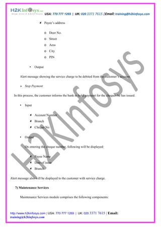 USA: 770 777 1269 | UK: 020 3371 7615 |Email: training@h2kinfosys.com

                        Payee’s address


                             o Door No.
                             o Street
                             o Area
                             o City
                             o PIN


                   Output

       Alert message showing the service charge to be debited from the customer’s account.

          Stop Payment

  In this process, the customer informs the bank to hold payment for the cheques he has issued.

          Input


               Account Number
               Branch
               Cheque No


          Output

           On entering the cheque number, following will be displayed:

               Payee Name
               Date of issue
               Branch

Alert message also will be displayed to the customer with service charge.

   7) Maintenance Services

       Maintenance Services module comprises the following components:



http://www.h2kinfosys.com | USA: 770 777 1269 | UK: 020 3371       7615 | Email:
training@h2kinfosys.com
 