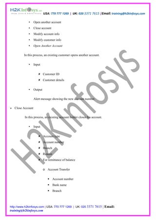 USA: 770 777 1269 | UK: 020 3371 7615 |Email: training@h2kinfosys.com

                   Open another account
                   Close account
                   Modify account info
                   Modify customer info
                   Open Another Account

          In this process, an existing customer opens another account.

                   Input


                        Customer ID
                        Customer details


                   Output

                    Alert message showing the new account number.

   Close Account

           In this process, an existing account holder closes his account.

                   Input


                        Account type
                        Account number
                        Branch
                        Reason
                        For remittance of balance


                             o Account Transfer


                                   Account number
                                   Bank name
                                   Branch




http://www.h2kinfosys.com | USA: 770 777 1269 | UK: 020 3371        7615 | Email:
training@h2kinfosys.com
 