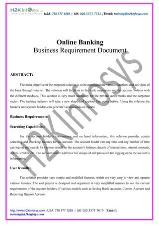 USA: 770 777 1269 | UK: 020 3371 7615 |Email: training@h2kinfosys.com




                         Online Banking
                  Business Requirement Document


ABSTRACT:

       The main objective of the proposed solution is to be automated the various functions and activities of
the bank through Internet. The solution will facilitate to the bank employees and the account holders with
the different modules. This solution is very much necessary for the private sector banks and the corporate
sector. The banking industry will take a new shape and explore like never before. Using the solution the
bankers and account holders can generate various kinds of reports.


Business Requirements:

Searching Capabilities:

       For the account holder’s convenience and on hand information, this solution provides certain
searching and checking features for his account. The account holder can any time and any number of time
can log on and search for various details as the account’s balance, details of transactions, interest amounts,
debits / credits, etc. The account holder will have his unique id and password for logging on to the account’s
information.

User friendly:

       The solution provides very simple and modified features, which are very easy to view and operate
various features. The said project is designed and organized in very simplified manner to suit the current
requirements of the account holders of various models such as Saving Bank Account, Current Account and
Recurring Deposit Account.




http://www.h2kinfosys.com | USA: 770 777 1269 | UK: 020 3371         7615 | Email:
training@h2kinfosys.com
 