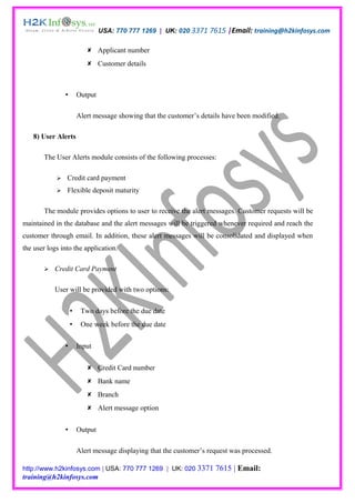 USA: 770 777 1269 | UK: 020 3371 7615 |Email: training@h2kinfosys.com

                            Applicant number
                            Customer details



                       Output

                        Alert message showing that the customer’s details have been modified.

   8) User Alerts

       The User Alerts module consists of the following processes:

               Credit card payment
               Flexible deposit maturity

       The module provides options to user to receive the alert messages. Customer requests will be
maintained in the database and the alert messages will be triggered whenever required and reach the
customer through email. In addition, these alert messages will be consolidated and displayed when
the user logs into the application.

          Credit Card Payment

           User will be provided with two options:

                        Two days before the due date
                        One week before the due date


                       Input


                            Credit Card number
                            Bank name
                            Branch
                            Alert message option


                       Output

                        Alert message displaying that the customer’s request was processed.

http://www.h2kinfosys.com | USA: 770 777 1269 | UK: 020 3371           7615 | Email:
training@h2kinfosys.com
 