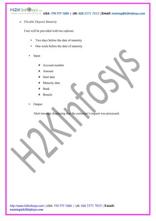 USA: 770 777 1269 | UK: 020 3371 7615 |Email: training@h2kinfosys.com

         Flexible Deposit Maturity

          User will be provided with two options:

                     Two days before the date of maturity
                     One week before the date of maturity


                    Input


                         Account number
                         Amount
                         Start date
                         Maturity date
                         Bank
                         Branch


                    Output

                     Alert message displaying that the customer’s request was processed.




http://www.h2kinfosys.com | USA: 770 777 1269 | UK: 020 3371        7615 | Email:
training@h2kinfosys.com
 