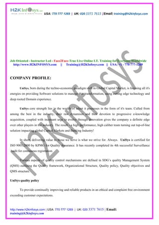 USA: 770 777 1269 | UK: 020 3371 7615 |Email: training@h2kinfosys.com




Job Oriented - Instructor Led - Face2Face-True Live Online I.T. Training for Everyone Worldwide
  http://www.H2KINFOSYS.com || Training@H2KInfosys.com || USA: +1 - 770-777-1269



COMPANY PROFILE:

       UniSys, born during the techno-economic paradigm shift in Global Capital Market, is focusing all it's
energies on providing Software solutions to manage this transformation, using cutting edge technology and
deep rooted Domain experience.

       UniSys core strength lies in the wealth of talent it possesses in the form of it's team. Culled from
among the best in the industry, their raw dynamism and their devotion to progressive e-knowledge
acquisition, coupled with incessant urge to evolve through innovation gives the company a definite edge
over other players in the industry. The result - a high performance, high caliber team turning out top-of-line
solution impacting global Capital Markets and Banking Industry!

       In short, delivering value to those we serve is what we strive for. Always. UniSys is certified for
ISO 9001:2000 by KPMG for Quality Assurance. It has recently completed its 4th successful Surveillance
Audit for continuous registration.

       Various aspects of quality control mechanisms are defined in SDG’s quality Management System
(QMS) outlining the Quality framework, Organizational Structure, Quality policy, Quality objectives and
QMS structure.

UniSys quality policy

       To provide continually improving and reliable products in an ethical and complaint free environment
exceeding customer expectations.



http://www.h2kinfosys.com | USA: 770 777 1269 | UK: 020 3371        7615 | Email:
training@h2kinfosys.com
 
