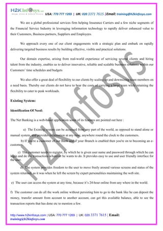 USA: 770 777 1269 | UK: 020 3371 7615 |Email: training@h2kinfosys.com

       We are a global professional services firm helping Insurance Carriers and a few niche segments of
the Financial Service Industry in leveraging information technology to rapidly deliver enhanced value to
their Customers, Business partners, Suppliers and Employees.

       We approach every one of our client engagements with a strategic plan and embark on rapidly
delivering targeted business results by building effective, visible and practical solutions.

       Our domain expertise, arising from real-world experience of servicing several clients and hiring
talent from the industry, enables us to deliver innovative, reliable and scalable business solutions within our
Customers’ time schedules and budgets

       We also offer a great deal of flexibility to our clients by scaling up and downsizing team members on
a need basis. Thereby our clients do not have to bear the costs of carrying a large team while retaining the
flexibility to cater to peak workloads.

Existing System:

Identification Of Need:

The Net Banking is a web-based application some of its features are pointed out here :

          a) The Existing system can be accessed from any part of the world, as opposed to stand alone or
manual system, and provides information at any time, anywhere round the clock to the customers.
       b) If you're a customer of our Bank and if your Branch is enabled then you're on to becoming an e-
customer.

      c) The customer needs to register, by which he is given user name and password through which he can
login and do the transactions whatever he wants to do. It provides easy to use and user friendly interface for
the user.

       d) The system provides freedom to the user to move freely around various screens and status of the
system returned, as it was when he left the screen by expert personalities maintaining the web site.

e) The user can access the system at any time, because it’s 24-hour online from any where in the world.

f) The customer can do all the work online without persisting him to go to the bank like he can deposit the
money, transfer amount from account to another account, can get this available balance, able to see the
transaction reports that has done etc to mention a few.


http://www.h2kinfosys.com | USA: 770 777 1269 | UK: 020 3371          7615 | Email:
training@h2kinfosys.com
 