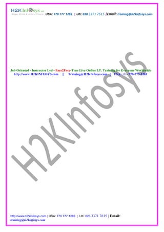 USA: 770 777 1269 | UK: 020 3371 7615 |Email: training@h2kinfosys.com




Job Oriented - Instructor Led - Face2Face-True Live Online I.T. Training for Everyone Worldwide
  http://www.H2KINFOSYS.com || Training@H2KInfosys.com || USA: +1 - 770-777-1269




http://www.h2kinfosys.com | USA: 770 777 1269 | UK: 020 3371   7615 | Email:
training@h2kinfosys.com
 