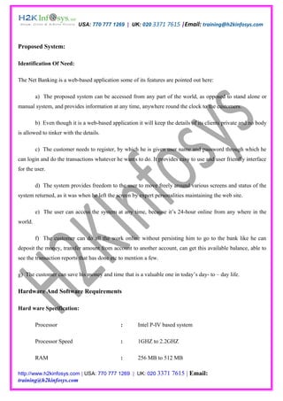 USA: 770 777 1269 | UK: 020 3371 7615 |Email: training@h2kinfosys.com



Proposed System:

Identification Of Need:

The Net Banking is a web-based application some of its features are pointed out here:

         a) The proposed system can be accessed from any part of the world, as opposed to stand alone or
manual system, and provides information at any time, anywhere round the clock to the customers.

         b) Even though it is a web-based application it will keep the details of its clients private and no body
is allowed to tinker with the details.

         c) The customer needs to register, by which he is given user name and password through which he
can login and do the transactions whatever he wants to do. It provides easy to use and user friendly interface
for the user.

         d) The system provides freedom to the user to move freely around various screens and status of the
system returned, as it was when he left the screen by expert personalities maintaining the web site.

         e) The user can access the system at any time, because it’s 24-hour online from any where in the
world.

         f) The customer can do all the work online without persisting him to go to the bank like he can
deposit the money, transfer amount from account to another account, can get this available balance, able to
see the transaction reports that has done etc to mention a few.

g) The customer can save his money and time that is a valuable one in today’s day- to – day life.

Hardware And Software Requirements

Hard ware Specification:

         Processor                             :       Intel P-IV based system

         Processor Speed                       :       1GHZ to 2.2GHZ

         RAM                                   :       256 MB to 512 MB

http://www.h2kinfosys.com | USA: 770 777 1269 | UK: 020 3371          7615 | Email:
training@h2kinfosys.com
 