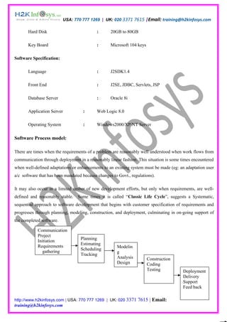 USA: 770 777 1269 | UK: 020 3371 7615 |Email: training@h2kinfosys.com

       Hard Disk                            :      20GB to 80GB

       Key Board                            :      Microsoft 104 keys

Software Specification:

       Language                             :      J2SDK1.4

       Front End                            :      J2SE, JDBC, Servlets, JSP

       Database Server                      :      Oracle 8i

       Application Server           :       Web Logic 8.0

       Operating System             :       Windows2000/XP/NT Server

Software Process model:

There are times when the requirements of a problem are reasonably well understood when work flows from
communication through deployment in a reasonably linear fashion. This situation is some times encountered
when well-defined adaptations or enhancements to an existing system must be made (eg: an adaptation user
a/c software that has been mandated because changes to Govt., regulations).

It may also occur in a limited umber of new development efforts, but only when requirements, are well-
defined and reasonably stable. Some times it is called “Classic Life Cycle”, suggests a Systematic,
sequential approach to software development that begins with customer specification of requirements and
progresses through planning, modeling, construction, and deployment, culminating in on-going support of
the completed software.

            Communication
            Project
                                   Planning
            Initiation
                                   Estimating
            Requirements                              Modelin
                                   Scheduling
               gathering                              g
                                   Tracking
                                                      Analysis          Construction
                                                      Design            Coding
                                                                        Testing         Deployment
                                                                                        Delivery
                                                                                        Support
                                                                                        Feed back

http://www.h2kinfosys.com | USA: 770 777 1269 | UK: 020 3371     7615 | Email:
training@h2kinfosys.com
 