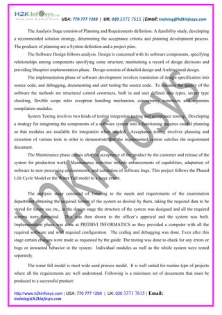 USA: 770 777 1269 | UK: 020 3371 7615 |Email: training@h2kinfosys.com

       The Analysis Stage consists of Planning and Requirements definition. A feasibility study, developing
a recommended solution strategy, determining the acceptance criteria and planning development process.
The products of planning are a System definition and a project plan.
       The Software Design follows analysis. Design is concerned with its software components, specifying
relationships among components specifying some structure, maintaining a record of design decisions and
providing blueprint implementation phase. Design consists of detailed design and Architectural design.
       The implementation phase of software development involves translation of design specification into
source code, and debugging, documenting and unit testing the source code. To enhance the quality of the
software the methods are structured control constructs, built in and user defined data types, secure type
checking, flexible scope rules exception handling mechanism, concurrency constructs and separates
compilation modules.
       System Testing involves two kinds of testing integration testing and acceptance testing. Developing
a strategy for integrating the components of a software system into a functioning requires careful planning
so that modules are available for integration when needed. Acceptance testing involves planning and
execution of various tests in order to demonstrate that the implemented system satisfies the requirement
document.
       The Maintenance phase comes after the acceptance of the product by the customer and release of the
system for production work. Maintenance activities include enhancements of capabilities, adaptation of
software to new processing environments, and correction of software bugs. This project follows the Phased
Life Cycle Model or the Water Fall model to a large extent.


       The analysis stage consisted of listening to the needs and requirements of the examination
department obtaining the required format of the system as desired by them, taking the required data to be
stored for future use etc., in the design stage the structure of the system was designed and all the required
screens were formatted.     This was then shown to the officer’s approval and the system was built.
Implementation phase was done at PRITHVI INFORMATICS as they provided a computer with all the
required software and with required configuration. The coding and debugging was done. Even after this
stage certain changes were made as requested by the guide. The testing was done to check for any errors or
bugs or unwanted behavior in the system. Individual modules as well as the whole system were tested
separately.

       The water fall model is most wide used process model. It is well suited for routine type of projects
where all the requirements are well understood. Following is a minimum set of documents that must be
produced to a successful product:

http://www.h2kinfosys.com | USA: 770 777 1269 | UK: 020 3371       7615 | Email:
training@h2kinfosys.com
 