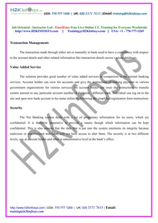 USA: 770 777 1269 | UK: 020 3371 7615 |Email: training@h2kinfosys.com



 Job Oriented - Instructor Led - Face2Face-True Live Online I.T. Training for Everyone Worldwide
   http://www.H2KINFOSYS.com || Training@H2KInfosys.com || USA: +1 - 770-777-1269


Transaction Management:

       The transaction made through either net or manually in bank need to have a consistency with respect
to the account details and other related information like transaction details across various databases.

Value Added Service

       The solution provides good number of value added services in comparison to the normal banking
services. Account holder can view his accounts and give the instructions of making payment to various
government organizations for various services. An account holder can issue the instructions to transfer
certain amount to any particular account number of the same / different bank. Individual can log on to the
site and open new bank account in his name online by following the simplified registration form instructions

Security

       The Net Banking system deals with a lot of proprietary information for its users, which are
confidential. It is therefore imperative to provide a means though which information can be kept
confidential. This is also ensures that the data that is put into the system maintains its integrity because
malicious or unauthorized individual will not have access to alter them. The security is at two different
levels, one at account holder and other at administrative level at the bank’s office.




http://www.h2kinfosys.com | USA: 770 777 1269 | UK: 020 3371          7615 | Email:
training@h2kinfosys.com
 