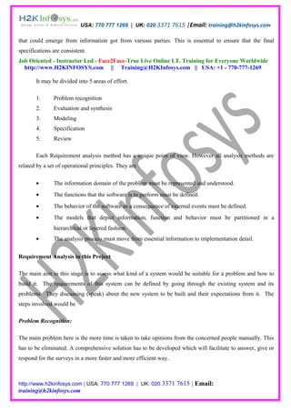 USA: 770 777 1269 | UK: 020 3371 7615 |Email: training@h2kinfosys.com

that could emerge from information got from various parties. This is essential to ensure that the final
specifications are consistent.
Job Oriented - Instructor Led - Face2Face-True Live Online I.T. Training for Everyone Worldwide
  http://www.H2KINFOSYS.com || Training@H2KInfosys.com || USA: +1 - 770-777-1269

       It may be divided into 5 areas of effort.

       1.      Problem recognition
       2.      Evaluation and synthesis
       3.      Modeling
       4.      Specification
       5.      Review

       Each Requirement analysis method has a unique point of view. However all analysis methods are
related by a set of operational principles. They are

       •       The information domain of the problem must be represented and understood.
       •       The functions that the software is to perform must be defined.
       •       The behavior of the software as a consequence of external events must be defined.
       •       The models that depict information, function and behavior must be partitioned in a
               hierarchical or layered fashion.
       •       The analysis process must move from essential information to implementation detail.


Requirement Analysis in this Project

The main aim in this stage is to assess what kind of a system would be suitable for a problem and how to
build it. The requirements of this system can be defined by going through the existing system and its
problems. They discussing (speak) about the new system to be built and their expectations from it. The
steps involved would be

Problem Recognition:

The main problem here is the more time is taken to take opinions from the concerned people manually. This
has to be eliminated. A comprehensive solution has to be developed which will facilitate to answer, give or
respond for the surveys in a more faster and more efficient way.



http://www.h2kinfosys.com | USA: 770 777 1269 | UK: 020 3371       7615 | Email:
training@h2kinfosys.com
 