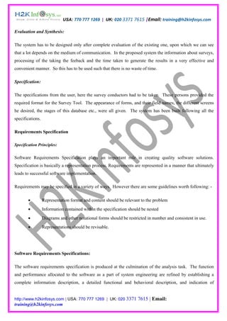 USA: 770 777 1269 | UK: 020 3371 7615 |Email: training@h2kinfosys.com

Evaluation and Synthesis:

The system has to be designed only after complete evaluation of the existing one, upon which we can see
that a lot depends on the medium of communication. In the proposed system the information about surveys,
processing of the taking the feeback and the time taken to generate the results in a very effective and
convenient manner. So this has to be used such that there is no waste of time.

Specification:

The specifications from the user, here the survey conductors had to be taken. These persons provided the
required format for the Survey Tool. The appearance of forms, and their field names, the different screens
he desired, the stages of this database etc., were all given. The system has been built following all the
specifications.

Requirements Specification

Specification Principles:


Software Requirements Specification plays an important role in creating quality software solutions.
Specification is basically a representation process. Requirements are represented in a manner that ultimately
leads to successful software implementation.

Requirements may be specified in a variety of ways. However there are some guidelines worth following: -

        •         Representation format and content should be relevant to the problem
        •         Information contained within the specification should be nested
        •         Diagrams and other notational forms should be restricted in number and consistent in use.
        •         Representations should be revisable.




Software Requirements Specifications:

The software requirements specification is produced at the culmination of the analysis task. The function
and performance allocated to the software as a part of system engineering are refined by establishing a
complete information description, a detailed functional and behavioral description, and indication of


http://www.h2kinfosys.com | USA: 770 777 1269 | UK: 020 3371         7615 | Email:
training@h2kinfosys.com
 