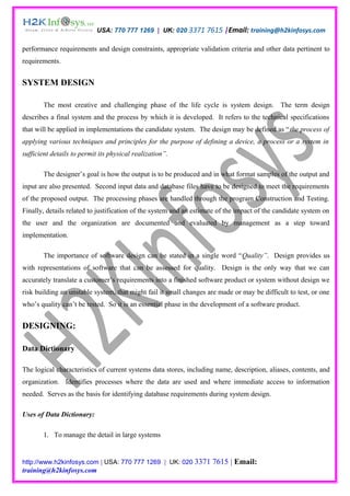 USA: 770 777 1269 | UK: 020 3371 7615 |Email: training@h2kinfosys.com

performance requirements and design constraints, appropriate validation criteria and other data pertinent to
requirements.


SYSTEM DESIGN

        The most creative and challenging phase of the life cycle is system design. The term design
describes a final system and the process by which it is developed. It refers to the technical specifications
that will be applied in implementations the candidate system. The design may be defined as “the process of
applying various techniques and principles for the purpose of defining a device, a process or a system in
sufficient details to permit its physical realization”.

        The designer’s goal is how the output is to be produced and in what format samples of the output and
input are also presented. Second input data and database files have to be designed to meet the requirements
of the proposed output. The processing phases are handled through the program Construction and Testing.
Finally, details related to justification of the system and an estimate of the impact of the candidate system on
the user and the organization are documented and evaluated by management as a step toward
implementation.

        The importance of software design can be stated in a single word “Quality”. Design provides us
with representations of software that can be assessed for quality. Design is the only way that we can
accurately translate a customer’s requirements into a finished software product or system without design we
risk building an unstable system, that might fail it small changes are made or may be difficult to test, or one
who’s quality can’t be tested. So it is an essential phase in the development of a software product.


DESIGNING:

Data Dictionary

The logical characteristics of current systems data stores, including name, description, aliases, contents, and
organization. Identifies processes where the data are used and where immediate access to information
needed. Serves as the basis for identifying database requirements during system design.

Uses of Data Dictionary:

        1. To manage the detail in large systems


http://www.h2kinfosys.com | USA: 770 777 1269 | UK: 020 3371         7615 | Email:
training@h2kinfosys.com
 