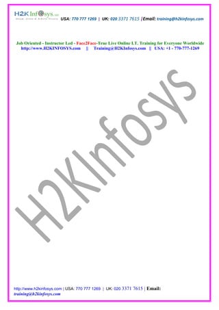 USA: 770 777 1269 | UK: 020 3371 7615 |Email: training@h2kinfosys.com




 Job Oriented - Instructor Led - Face2Face-True Live Online I.T. Training for Everyone Worldwide
   http://www.H2KINFOSYS.com || Training@H2KInfosys.com || USA: +1 - 770-777-1269




http://www.h2kinfosys.com | USA: 770 777 1269 | UK: 020 3371   7615 | Email:
training@h2kinfosys.com
 