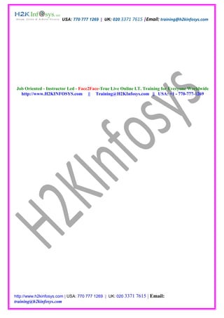USA: 770 777 1269 | UK: 020 3371 7615 |Email: training@h2kinfosys.com




 Job Oriented - Instructor Led - Face2Face-True Live Online I.T. Training for Everyone Worldwide
   http://www.H2KINFOSYS.com || Training@H2KInfosys.com || USA: +1 - 770-777-1269




http://www.h2kinfosys.com | USA: 770 777 1269 | UK: 020 3371   7615 | Email:
training@h2kinfosys.com
 
