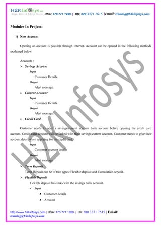 USA: 770 777 1269 | UK: 020 3371 7615 |Email: training@h2kinfosys.com



Modules In Project:

   1) New Account

       Opening an account is possible through Internet. Account can be opened in the following methods
explained below.

       Accounts :
          Savings Account
               Input
                    Customer Details.
               Output
                    Alert message.
          Current Account
               Input
                    Customer Details.
               Output
                    Alert message.
          Credit Card

       Customer needs to open a savings/current account bank account before opening the credit card
account. Credit card account will be linked with their savings/current account. Customer needs to give their
account detail when applying for the credit card.
               Input
                    Customer account details
               Output
                    Alert message
          Term Deposit
           Term Deposit can be of two types: Flexible deposit and Cumulative deposit.
          Flexible Deposit
               Flexible deposit has links with the savings bank account.
                   Input

                         Customer details
                         Amount


http://www.h2kinfosys.com | USA: 770 777 1269 | UK: 020 3371       7615 | Email:
training@h2kinfosys.com
 