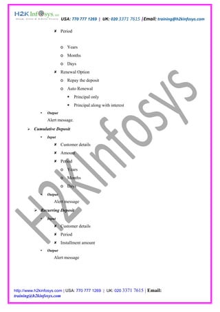 USA: 770 777 1269 | UK: 020 3371 7615 |Email: training@h2kinfosys.com

                     Period


                          o Years
                          o Months
                          o Days
                     Renewal Option
                          o Repay the deposit
                          o Auto Renewal
                                 Principal only
                                 Principal along with interest
                Output
                 Alert message.

         Cumulative Deposit
                Input

                     Customer details
                     Amount
                     Period
                          o Years
                          o Months
                          o Days
                Output
                    Alert message
           Recurring Deposit
                Input

                     Customer details
                     Period
                     Installment amount
                Output
                    Alert message




http://www.h2kinfosys.com | USA: 770 777 1269 | UK: 020 3371      7615 | Email:
training@h2kinfosys.com
 