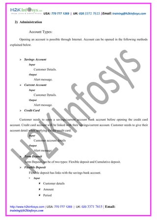 USA: 770 777 1269 | UK: 020 3371 7615 |Email: training@h2kinfosys.com

   2) Administration

               Account Types:

       Opening an account is possible through Internet. Account can be opened in the following methods
explained below.



          Savings Account
               Input
                   Customer Details.
               Output
                   Alert message.
          Current Account
               Input
                   Customer Details.
               Output
                   Alert message.
          Credit Card

       Customer needs to open a savings/current account bank account before opening the credit card
account. Credit card account will be linked with their savings/current account. Customer needs to give their
account detail when applying for the credit card.
               Input
                   Customer account details
               Output
                   Alert message
          Term Deposit
           Term Deposit can be of two types: Flexible deposit and Cumulative deposit.
          Flexible Deposit
               Flexible deposit has links with the savings bank account.
                  Input

                         Customer details
                         Amount
                         Period


http://www.h2kinfosys.com | USA: 770 777 1269 | UK: 020 3371       7615 | Email:
training@h2kinfosys.com
 