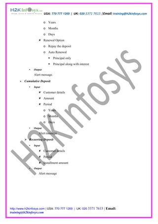 USA: 770 777 1269 | UK: 020 3371 7615 |Email: training@h2kinfosys.com

                          o Years
                          o Months
                          o Days
                     Renewal Option
                          o Repay the deposit
                          o Auto Renewal
                                 Principal only
                                 Principal along with interest
                Output
                 Alert message.

         Cumulative Deposit
                Input

                     Customer details
                     Amount
                     Period
                          o Years
                          o Months
                          o Days
                Output
                    Alert message
           Recurring Deposit
                Input

                     Customer details
                     Period
                     Installment amount
                Output
                    Alert message




http://www.h2kinfosys.com | USA: 770 777 1269 | UK: 020 3371      7615 | Email:
training@h2kinfosys.com
 