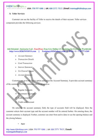 USA: 770 777 1269 | UK: 020 3371 7615 |Email: training@h2kinfosys.com

   3) Teller Services

       Customer can use the facility of Teller to receive the details of their account. Teller services
component provides the following services:




 Job Oriented - Instructor Led - Face2Face-True Live Online I.T. Training for Everyone Worldwide
   http://www.H2KINFOSYS.com || Training@H2KInfosys.com || USA: +1 - 770-777-1269

              Account Summary
              Transaction Details
              Card Transaction
              Interest Statement
              Un Cleared Cheque
              Account Summary

       Customer can go to the Teller option and select the Account Summary. It provides account summary
of the customer. Account summary will be grouped as:

            Regular Accounts
            Investment Accounts

            Loan Accounts

            Credit card Account

       On selecting the account summary field, the type of accounts field will be displayed. Here the
customer selects their account type and the account number will be entered further. On entering these, the
account summary is displayed. Further, customer can enter from and to dates to see the opening balance and
the closing balance.

                  Input


http://www.h2kinfosys.com | USA: 770 777 1269 | UK: 020 3371        7615 | Email:
training@h2kinfosys.com
 