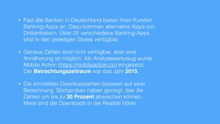 • Fast alle Banken in Deutschland bieten ihren Kunden
Banking-Apps an. Dazu kommen alternative Apps von
Drittanbietern. Über 30 verschiedene Banking-Apps
sind in den jeweiligen Stores verfügbar,
• Genaue Zahlen sind nicht verfügbar, aber eine
Annäherung ist möglich. Als Analysewerkzeug wurde
Mobile Action (https://mobileaction.co) eingesetzt.
Der Betrachtungszeitraum war das Jahr 2015.
• Die ermittelten Downloadzahlen basieren auf einer
Berechnung. Stichproben haben gezeigt, das die
Zahlen um bis zu 30 Prozent abweichen können.
Meist sind die Downloads in der Realität höher.
 
