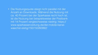 • Die Nutzungsquote steigt nicht parallel mit der
Anzahl an Downloads. Während die Nutzung mit
ca. 40 Prozent bei der Sparkasse recht hoch ist,
ist die Nutzung bei beispielsweise der Postbank
mit 14 Prozent vergleichsweise niedrig: https://
www.sparkassenzeitung.de/der-mobile-kanal-
waechst-stetig/150/150/60992/
 