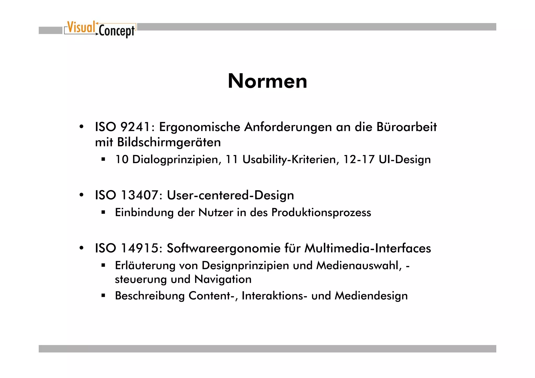Normen

• ISO 9241: Ergonomische Anforderungen an die Büroarbeit
  mit Bildschirmgeräten
     10 Dialogprinzipien, 11 Usability-Kriterien, 12-17 UI-Design


• ISO 13407: User-centered-Design
     Einbindung der Nutzer in des Produktionsprozess


• ISO 14915: Softwareergonomie für Multimedia-Interfaces
     Erläuterung von Designprinzipien und Medienauswahl, -
     steuerung und Navigation
     Beschreibung Content-, Interaktions- und Mediendesign
 