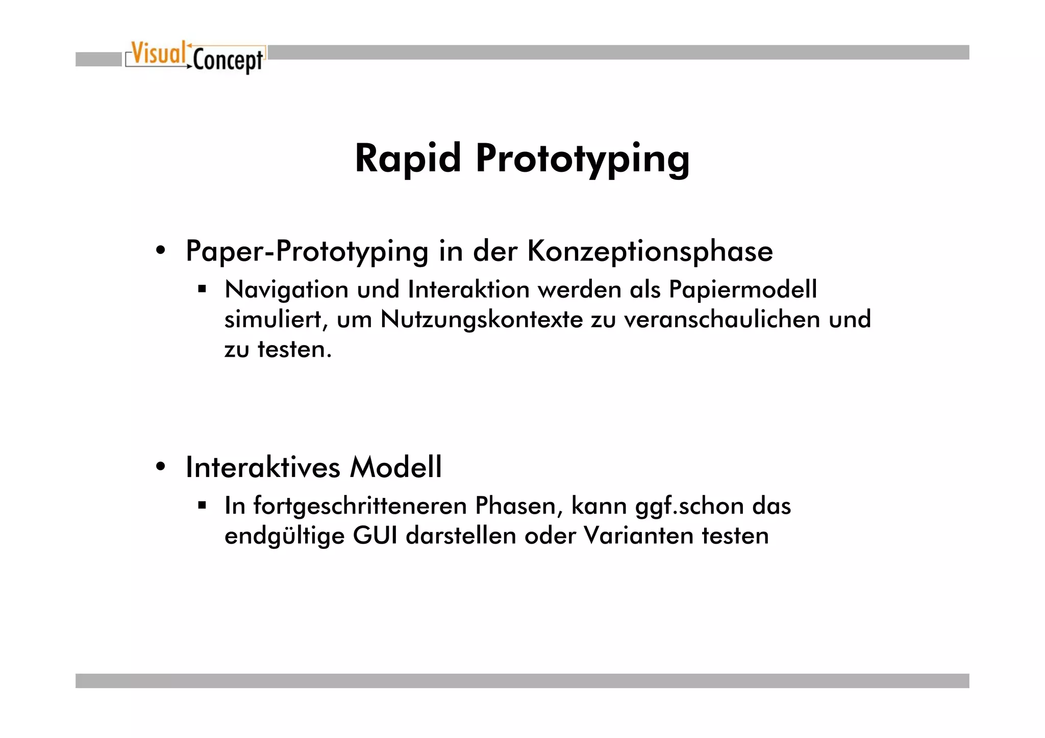Rapid Prototyping

• Paper-Prototyping in der Konzeptionsphase
     Navigation und Interaktion werden als Papiermodell
     simuliert, um Nutzungskontexte zu veranschaulichen und
     zu testen.



• Interaktives Modell
     In fortgeschritteneren Phasen, kann ggf.schon das
     endgültige GUI darstellen oder Varianten testen
 
