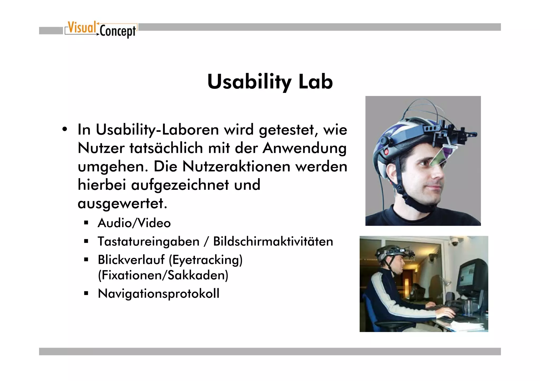 Usability Lab

• In Usability-Laboren wird getestet, wie
  Nutzer tatsächlich mit der Anwendung
  umgehen. Die Nutzeraktionen werden
  hierbei aufgezeichnet und
  ausgewertet.
     Audio/Video
     Tastatureingaben / Bildschirmaktivitäten
     Blickverlauf (Eyetracking)
     (Fixationen/Sakkaden)
     Navigationsprotokoll
 