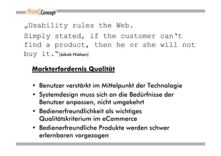 „Usability rules the Web.
Simply stated, if the customer can‘t
find a product, then he or she will not
buy it.“(Jakob Nielsen)

 Markterfordernis Qualität

 • Benutzer verstärkt im Mittelpunkt der Technologie
 • Systemdesign muss sich an die Bedürfnisse der
   Benutzer anpassen, nicht umgekehrt
 • Bedienerfreundlichkeit als wichtiges
   Qualitätskriterium im eCommerce
 • Bedienerfreundliche Produkte werden schwer
   erlernbaren vorgezogen
 