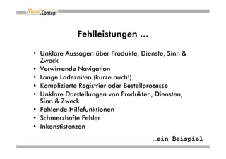 Fehlleistungen …

• Unklare Aussagen über Produkte, Dienste, Sinn &
  Zweck
• Verwirrende Navigation
• Lange Ladezeiten (kurze auch!)
• Komplizierte Registrier oder Bestellprozesse
• Unklare Darstellungen von Produkten, Diensten,
  Sinn & Zweck
• Fehlende Hilfefunktionen
• Schmerzhafte Fehler
• Inkonstistenzen
                                      …ein Beispiel
 