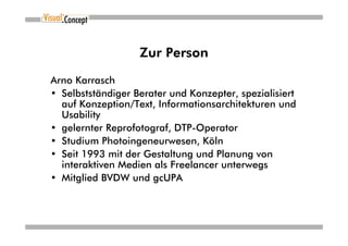 Zur Person

Arno Karrasch
• Selbstständiger Berater und Konzepter, spezialisiert
  auf Konzeption/Text, Informationsarchitekturen und
  Usability
• gelernter Reprofotograf, DTP-Operator
• Studium Photoingeneurwesen, Köln
• Seit 1993 mit der Gestaltung und Planung von
  interaktiven Medien als Freelancer unterwegs
• Mitglied BVDW und gcUPA
 
