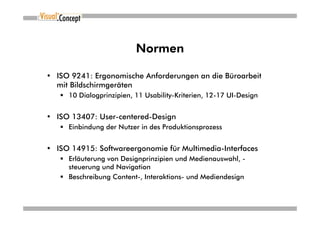 Normen

• ISO 9241: Ergonomische Anforderungen an die Büroarbeit
  mit Bildschirmgeräten
     10 Dialogprinzipien, 11 Usability-Kriterien, 12-17 UI-Design


• ISO 13407: User-centered-Design
     Einbindung der Nutzer in des Produktionsprozess


• ISO 14915: Softwareergonomie für Multimedia-Interfaces
     Erläuterung von Designprinzipien und Medienauswahl, -
     steuerung und Navigation
     Beschreibung Content-, Interaktions- und Mediendesign
 