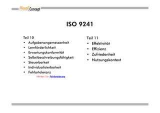 ISO 9241

Teil 10                          Teil 11
• Aufgabenangemessenheit         • Effektivität
• Lernförderlichkeit             • Effizienz
• Erwartungskonformität
                                 • Zufriedenheit
• Selbstbeschreibungsfähigkeit
                                 • Nutzungskontext
• Steuerbarkeit
• Individualisierbarkeit
• Fehlartoleranz
 