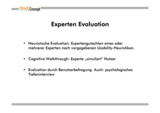 Experten Evaluation


• Heuristische Evaluation: Expertengutachten eines oder
  mehrerer Experten nach vorgegebenen Usability-Heuristiken.

• Cognitive Walkthrough: Experte „simuliert“ Nutzer

• Evaluation durch Benutzerbefragung. Auch: psychologisches
  Tiefeninterview
 